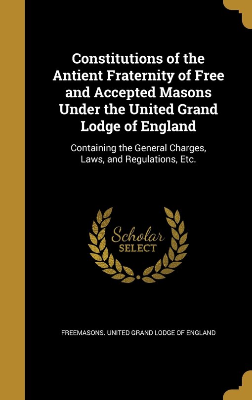 Constitutions of the Antient Fraternity of Free and Accepted Masons Under the United Grand Lodge of England: Containing the General Charges, Laws, and Regulations, Etc.