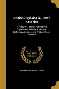 British Exploits in South America: A History of British Activities in Exploration, Military Adventure, Diplomacy, Science, and Trade,