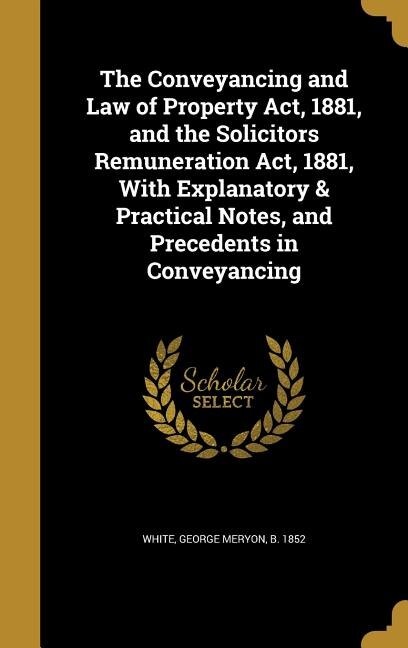 Front cover_The Conveyancing and Law of Property Act, 1881, and the Solicitors Remuneration Act, 1881, With Explanatory & Practical Notes, and Precedents in Conveyancing