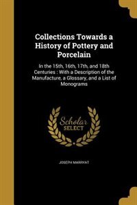 Collections Towards a History of Pottery and Porcelain: In the 15th, 16th, 17th, and 18th Centuries : With a Description of the Manufacture, a Glossary, an