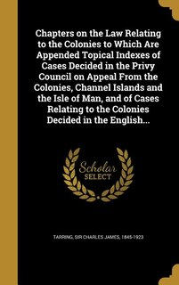 Front cover_Chapters on the Law Relating to the Colonies to Which Are Appended Topical Indexes of Cases Decided in the Privy Council on Appeal From the Colonies, Channel Islands and the Isle of Man, and of Cases Relating to the Colonies Decided in the English...
