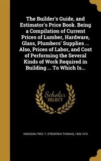 The Builder's Guide, and Estimator's Price Book. Being a Compilation of Current Prices of Lumber, Hardware, Glass, Plumbers' Supplies ... Also, Prices of Labor, and Cost of Performing the Several Kinds of Work Required in Building ... To Which Is...