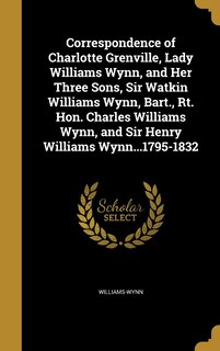 Correspondence of Charlotte Grenville, Lady Williams Wynn, and Her Three Sons, Sir Watkin Williams Wynn, Bart., Rt. Hon. Charles Williams Wynn, and Sir Henry Williams Wynn...1795-1832