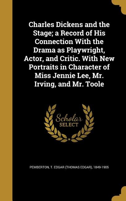 Front cover_Charles Dickens and the Stage; a Record of His Connection With the Drama as Playwright, Actor, and Critic. With New Portraits in Character of Miss Jennie Lee, Mr. Irving, and Mr. Toole