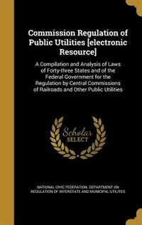 Commission Regulation of Public Utilities [electronic Resource]: A Compilation and Analysis of Laws of Forty-three States and of the Federal Government for the Regu