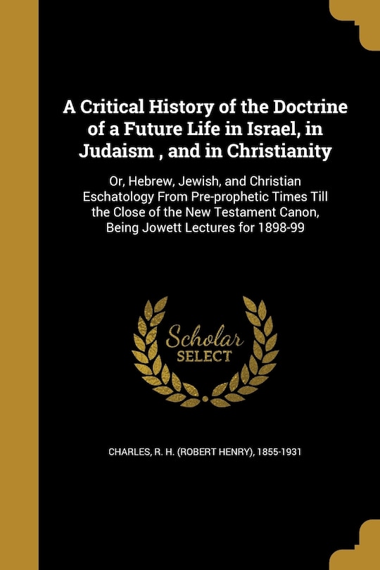 A Critical History of the Doctrine of a Future Life in Israel, in Judaism, and in Christianity: Or, Hebrew, Jewish, and Christian Eschatology From Pre-prophetic Times Till the Close of the New Testament Canon, Being Jowett Lectures for 1898-99