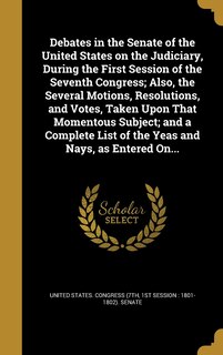 Front cover_Debates in the Senate of the United States on the Judiciary, During the First Session of the Seventh Congress; Also, the Several Motions, Resolutions, and Votes, Taken Upon That Momentous Subject; and a Complete List of the Yeas and Nays, as Entered On...