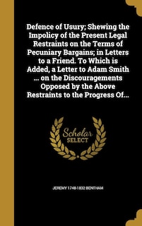 Defence of Usury; Shewing the Impolicy of the Present Legal Restraints on the Terms of Pecuniary Bargains; in Letters to a Friend. To Which is Added, a Letter to Adam Smith ... on the Discouragements Opposed by the Above Restraints to the Progress Of...