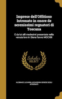 Imprese dell'Offitioso Intronato in onore de serenissimi regnatori di Toscana: E da lui alli medesimi presentate nella venuta loro in Siena l'anno MDCXIII