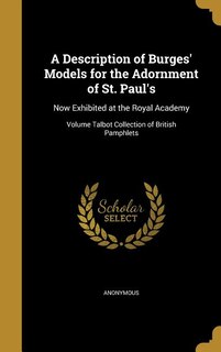 A Description of Burges' Models for the Adornment of St. Paul's: Now Exhibited at the Royal Academy; Volume Talbot Collection of British Pamphlets