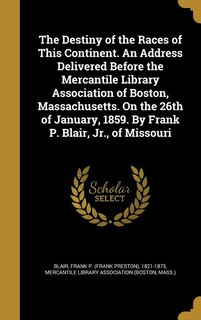 The Destiny of the Races of This Continent. An Address Delivered Before the Mercantile Library Association of Boston, Massachusetts. On the 26th of January, 1859. By Frank P. Blair, Jr., of Missouri