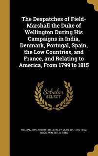 Front cover_The Despatches of Field-Marshall the Duke of Wellington During His Campaigns in India, Denmark, Portugal, Spain, the Low Countries, and France, and Relating to America, From 1799 to 1815