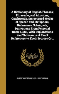 A Dictionary of English Phrases; Phraseological Allusions, Catchwords, Stereotyped Modes of Speech and Metaphors, Nicknames, Sobriquets, Derivations From Personal Names, Etc., With Explanations and Thousands of Exact References to Their Sources Or...