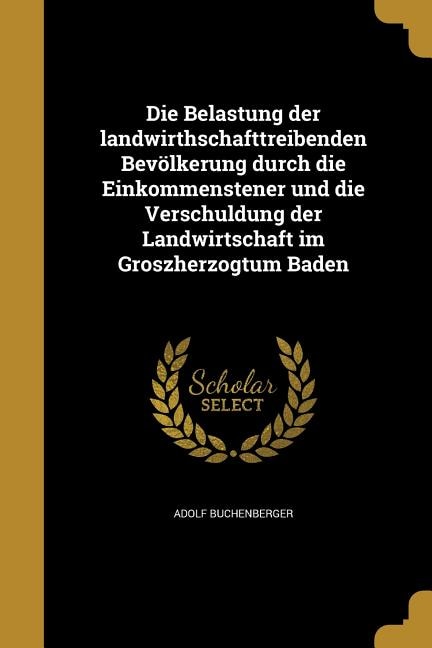 Couverture_Die Belastung der landwirthschafttreibenden Bevölkerung durch die Einkommenstener und die Verschuldung der Landwirtschaft im Groszherzogtum Baden