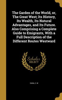 The Garden of the World, or, The Great West; Its History, Its Wealth, Its Natural Advantages, and Its Future. Also Comprising a Complete Guide to Emigrants, With a Full Description of the Different Routes Westward