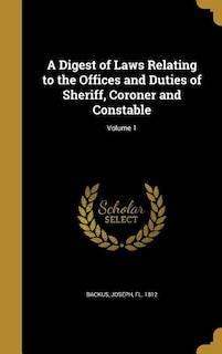 A Digest of Laws Relating to the Offices and Duties of Sheriff, Coroner and Constable; Volume 1