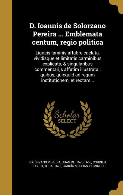 D. Ioannis de Solorzano Pereira ... Emblemata centum, regio politica: Ligneis laminis affabre caelata, vividisque et limitatis carminibus explicata, & singularibus comme