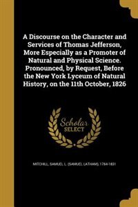 A Discourse on the Character and Services of Thomas Jefferson, More Especially as a Promoter of Natural and Physical Science. Pronounced, by Request, Before the New York Lyceum of Natural History, on the 11th October, 1826