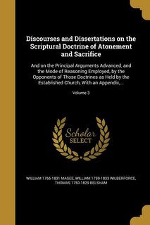 Discourses and Dissertations on the Scriptural Doctrine of Atonement and Sacrifice: And on the Principal Arguments Advanced, and the Mode of Reasoning Employed, by the Opponents of Th