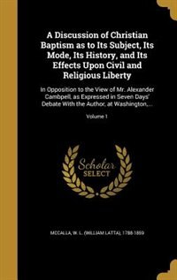 A Discussion of Christian Baptism as to Its Subject, Its Mode, Its History, and Its Effects Upon Civil and Religious Liberty: In Opposition to the View of Mr. Alexander Cambpell, as Expressed in Seven Days' Debate With the Au
