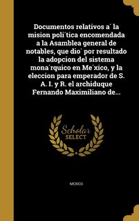 Front cover_Documentos relativos á la mision política encomendada a la Asamblea general de notables, que dió por resultado la adopcion del sistema monárquico en México, y la eleccion para emperador de S. A. I. y R. el archiduque Fernando