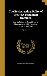 The Ecclesiastical Polity of the New Testament Unfolded: And Its Points of Coincidence or Disagreement With Prevailing Systems Indicated; Volume 13