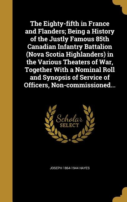 Front cover_The Eighty-fifth in France and Flanders; Being a History of the Justly Famous 85th Canadian Infantry Battalion (Nova Scotia Highlanders) in the Various Theaters of War, Together With a Nominal Roll and Synopsis of Service of Officers, Non-commissioned...