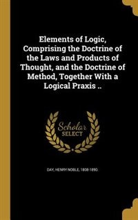 Elements of Logic, Comprising the Doctrine of the Laws and Products of Thought, and the Doctrine of Method, Together With a Logical Praxis ..