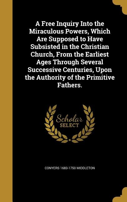 Front cover_A Free Inquiry Into the Miraculous Powers, Which Are Supposed to Have Subsisted in the Christian Church, From the Earliest Ages Through Several Successive Centuries, Upon the Authority of the Primitive Fathers.
