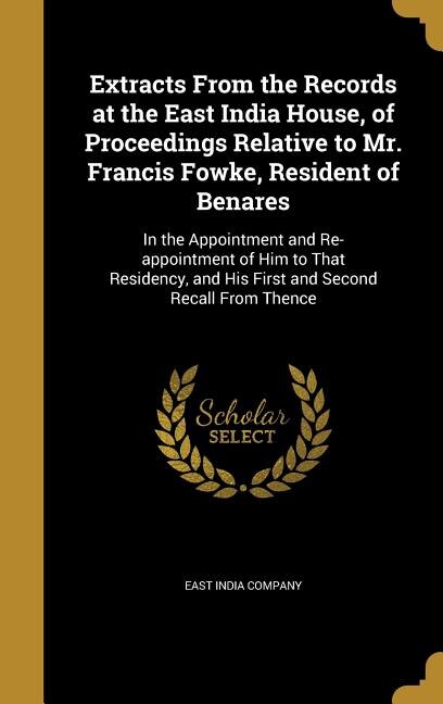 Extracts From the Records at the East India House, of Proceedings Relative to Mr. Francis Fowke, Resident of Benares: In the Appointment and Re-appointment of Him to That Residency, and His First and Second Recall Fro