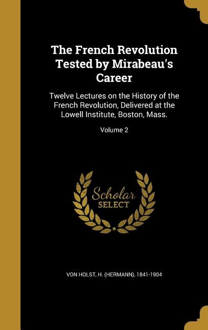 The French Revolution Tested by Mirabeau's Career: Twelve Lectures on the History of the French Revolution, Delivered at the Lowell Institute, Boston,