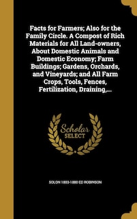 Facts for Farmers; Also for the Family Circle. A Compost of Rich Materials for All Land-owners, About Domestic Animals and Domestic Economy; Farm Buildings; Gardens, Orchards, and Vineyards; and All Farm Crops, Tools, Fences, Fertilization, Draining, ...