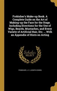 Frobisher's Make-up Book. A Complete Guide on the Art of Making-up the Face for the Stage. Including Directions for the Use of Wigs, Beards, Mustaches, and Every Variety of Artificial Hair, Etc. ... With an Appendix of Hints on Acting