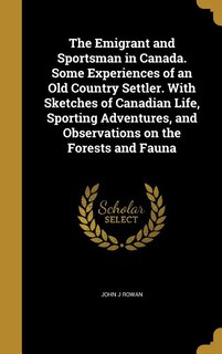 The Emigrant and Sportsman in Canada. Some Experiences of an Old Country Settler. With Sketches of Canadian Life, Sporting Adventures, and Observations on the Forests and Fauna