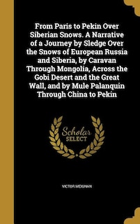 From Paris to Pekin Over Siberian Snows. A Narrative of a Journey by Sledge Over the Snows of European Russia and Siberia, by Caravan Through Mongolia, Across the Gobi Desert and the Great Wall, and by Mule Palanquin Through China to Pekin