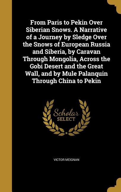 From Paris to Pekin Over Siberian Snows. A Narrative of a Journey by Sledge Over the Snows of European Russia and Siberia, by Caravan Through Mongolia, Across the Gobi Desert and the Great Wall, and by Mule Palanquin Through China to Pekin