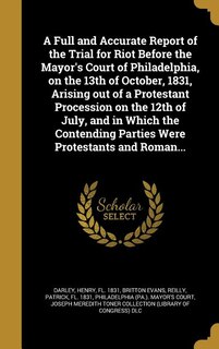 Front cover_A Full and Accurate Report of the Trial for Riot Before the Mayor's Court of Philadelphia, on the 13th of October, 1831, Arising out of a Protestant Procession on the 12th of July, and in Which the Contending Parties Were Protestants and Roman...