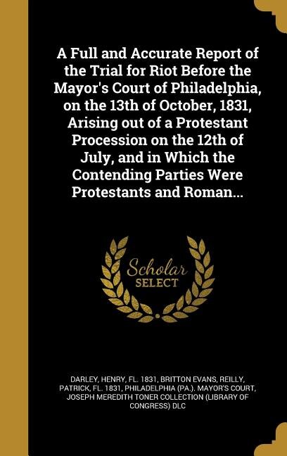 Front cover_A Full and Accurate Report of the Trial for Riot Before the Mayor's Court of Philadelphia, on the 13th of October, 1831, Arising out of a Protestant Procession on the 12th of July, and in Which the Contending Parties Were Protestants and Roman...