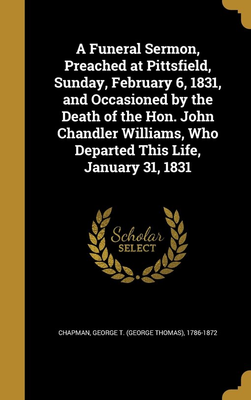 Front cover_A Funeral Sermon, Preached at Pittsfield, Sunday, February 6, 1831, and Occasioned by the Death of the Hon. John Chandler Williams, Who Departed This Life, January 31, 1831