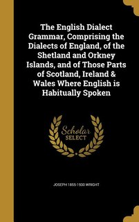 The English Dialect Grammar, Comprising the Dialects of England, of the Shetland and Orkney Islands, and of Those Parts of Scotland, Ireland & Wales Where English is Habitually Spoken