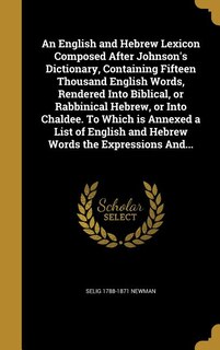 An English and Hebrew Lexicon Composed After Johnson's Dictionary, Containing Fifteen Thousand English Words, Rendered Into Biblical, or Rabbinical Hebrew, or Into Chaldee. To Which is Annexed a List of English and Hebrew Words the Expressions And...