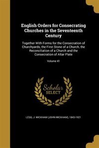 English Orders for Consecrating Churches in the Seventeenth Century: Together With Forms for the Consecration of Churchyards, the First Stone of a Church, the Reconcili
