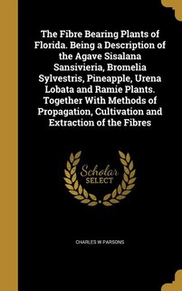 The Fibre Bearing Plants of Florida. Being a Description of the Agave Sisalana Sansivieria, Bromelia Sylvestris, Pineapple, Urena Lobata and Ramie Plants. Together With Methods of Propagation, Cultivation and Extraction of the Fibres