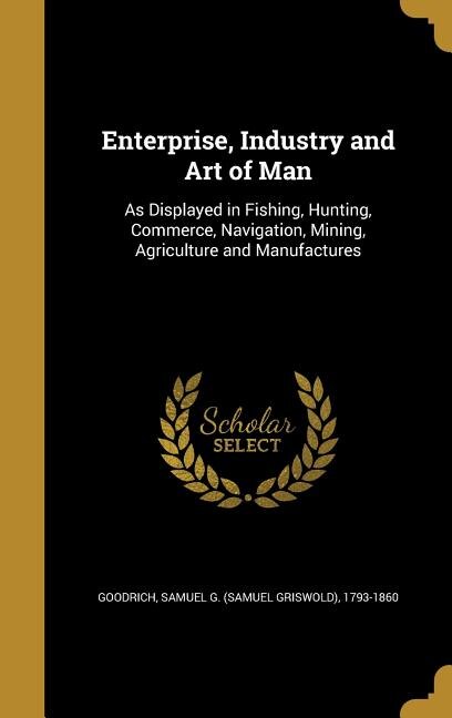 Enterprise, Industry and Art of Man: As Displayed in Fishing, Hunting, Commerce, Navigation, Mining, Agriculture and Manufactures