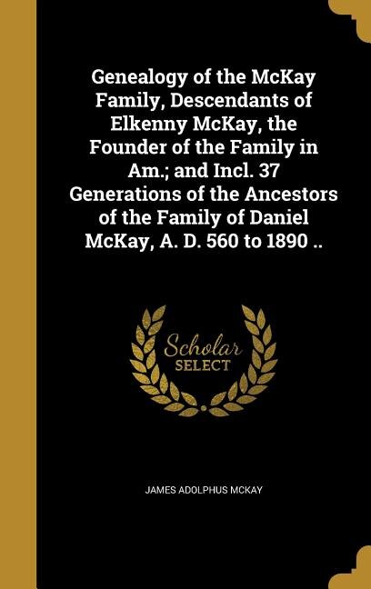 Genealogy of the McKay Family, Descendants of Elkenny McKay, the Founder of the Family in Am.; and Incl. 37 Generations of the Ancestors of the Family of Daniel McKay, A. D. 560 to 1890 ..