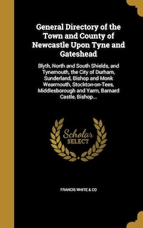 General Directory of the Town and County of Newcastle Upon Tyne and Gateshead: Blyth, North and South Shields, and Tynemouth, the City of Durham, Sunderland, Bishop and Monk Wearmouth, Stockton-on-Tees, Middlesborough and Yarm, Barnard Castle, Bishop...