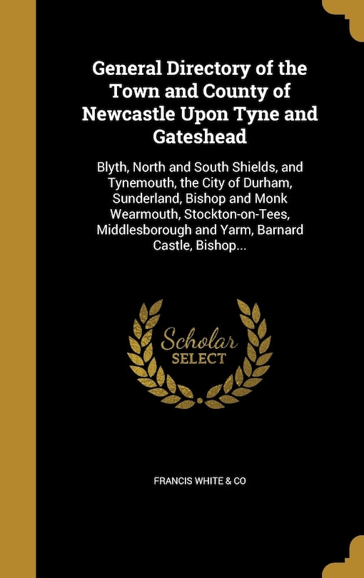 General Directory of the Town and County of Newcastle Upon Tyne and Gateshead: Blyth, North and South Shields, and Tynemouth, the City of Durham, Sunderland, Bishop and Monk Wearmouth, Stockton-on-Tees, Middlesborough and Yarm, Barnard Castle, Bishop...