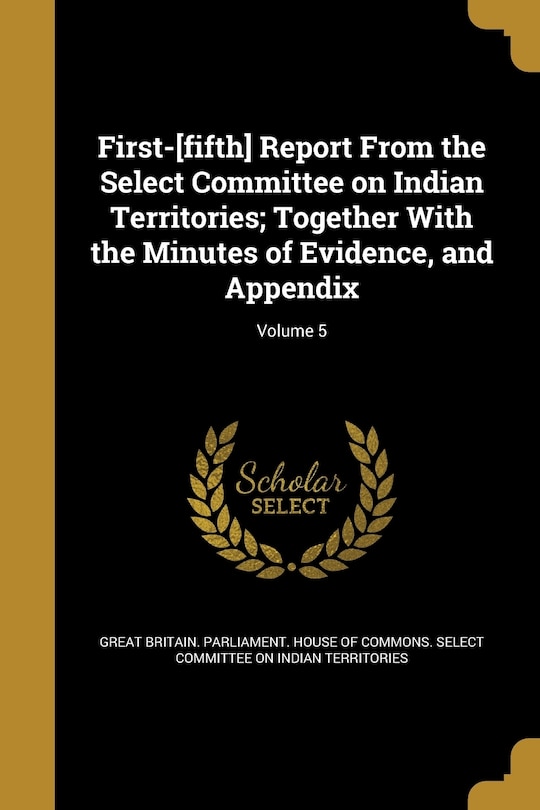 First-[fifth] Report From the Select Committee on Indian Territories; Together With the Minutes of Evidence, and Appendix; Volume 5