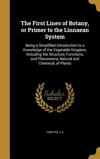 The First Lines of Botany, or Primer to the Linnaean System: Being a Simplified Introduction to a Knowledge of the Vegetable Kingdom, Including the Structure, F