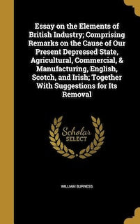 Essay on the Elements of British Industry; Comprising Remarks on the Cause of Our Present Depressed State, Agricultural, Commercial, & Manufacturing, English, Scotch, and Irish; Together With Suggestions for Its Removal